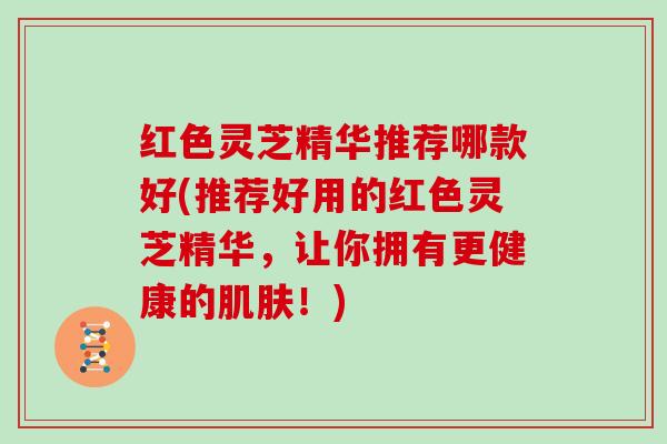 红色灵芝精华推荐哪款好(推荐好用的红色灵芝精华,让你拥有更健康的!) 红色灵芝精华推荐哪款好(推荐好用的红色灵芝精华,让你拥有更健康的!)