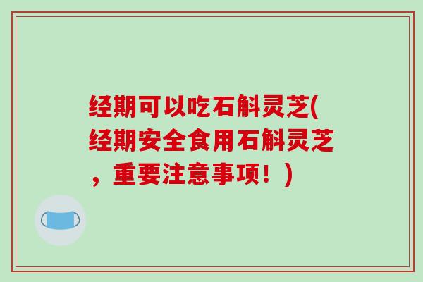 经期可以吃石斛灵芝(经期安全食用石斛灵芝,重要注意事项!) 经期可以吃石斛灵芝(经期安全食用石斛灵芝,重要注意事项!)