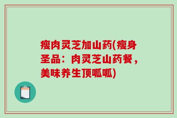 瘦肉灵芝加山药(瘦身圣品:肉灵芝山药餐,美味养生顶呱呱) 瘦肉灵芝加山药(瘦身圣品:肉灵芝山药餐,美味养生顶呱呱)