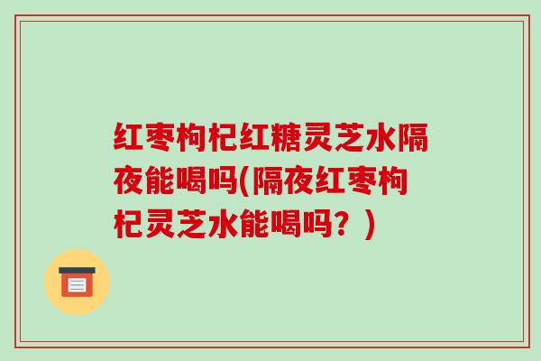 红枣枸杞红糖灵芝水隔夜能喝吗(隔夜红枣枸杞灵芝水能喝吗?) 红枣枸杞红糖灵芝水隔夜能喝吗(隔夜红枣枸杞灵芝水能喝吗?)