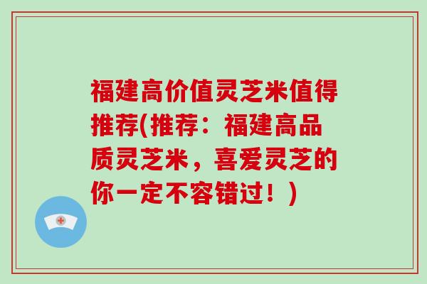 福建高价值灵芝米值得推荐(推荐:福建高品质灵芝米,喜爱灵芝的你一定不容错过!) 福建高价值灵芝米值得推荐(推荐:福建高品质灵芝米,喜爱灵芝的你一定不容错过!)