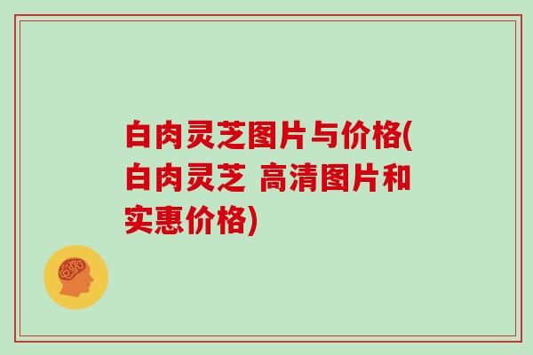 白肉灵芝图片与价格(白肉灵芝 高清图片和实惠价格)