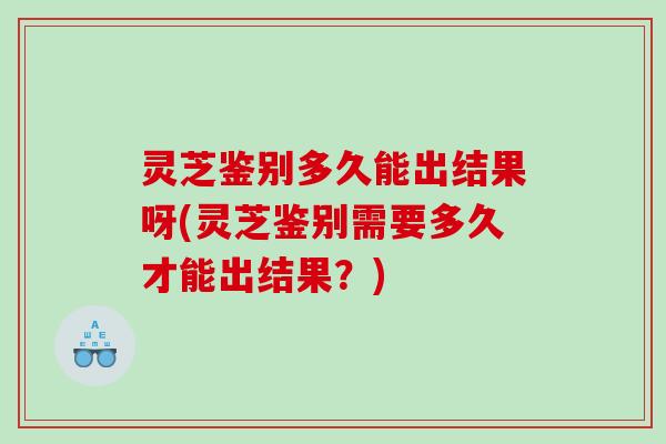 灵芝鉴别多久能出结果呀(灵芝鉴别需要多久才能出结果?) 灵芝鉴别多久能出结果呀(灵芝鉴别需要多久才能出结果?)