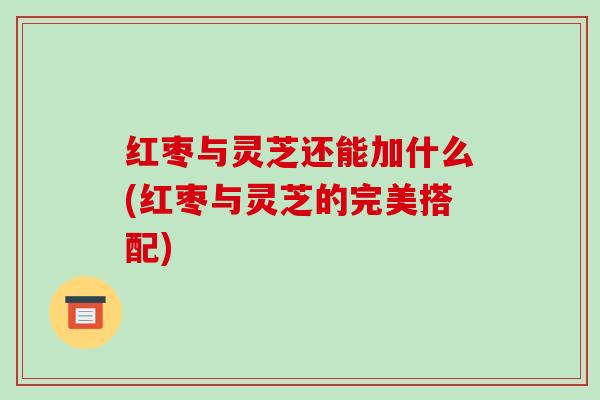 红枣与灵芝还能加什么(红枣与灵芝的完美搭配) 红枣与灵芝还能加什么(红枣与灵芝的完美搭配)