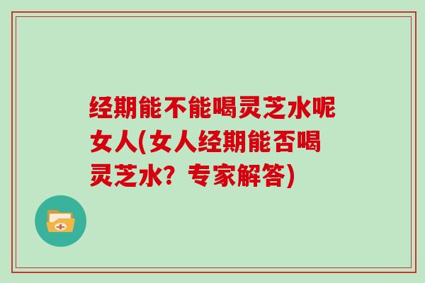 经期能不能喝灵芝水呢女人(女人经期能否喝灵芝水?专家解答) 经期能不能喝灵芝水呢女人(女人经期能否喝灵芝水?专家解答)