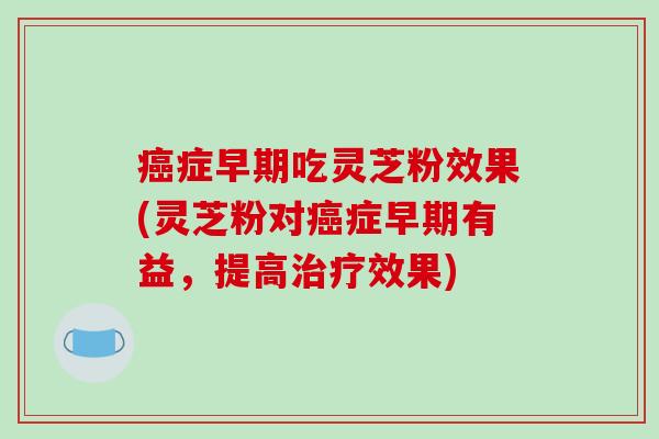 症早期吃灵芝粉效果(灵芝粉对症早期有益，提高效果)