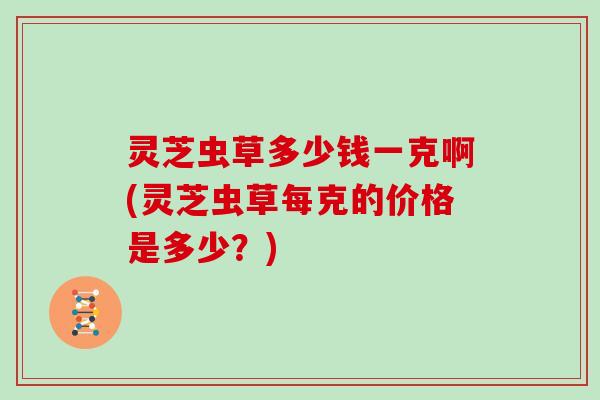 灵芝虫草多少钱一克啊(灵芝虫草每克的价格是多少?) 灵芝虫草多少钱一克啊(灵芝虫草每克的价格是多少?)