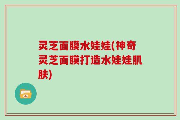 灵芝面膜水娃娃(神奇灵芝面膜打造水娃娃) 灵芝面膜水娃娃(神奇灵芝面膜打造水娃娃)