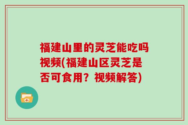 福建山里的灵芝能吃吗视频(福建山区灵芝是否可食用?视频解答) 福建山里的灵芝能吃吗视频(福建山区灵芝是否可食用?视频解答)