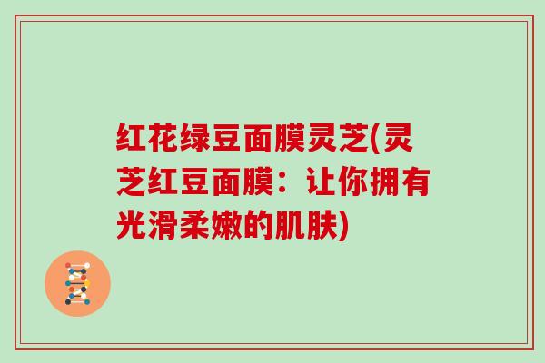 红花绿豆面膜灵芝(灵芝红豆面膜:让你拥有光滑柔嫩的) 红花绿豆面膜灵芝(灵芝红豆面膜:让你拥有光滑柔嫩的)