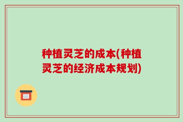 种植灵芝的成本(种植灵芝的经济成本规划)