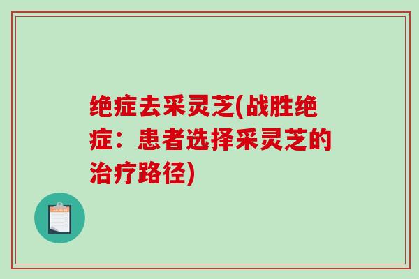 绝症去采灵芝(战胜绝症:患者选择采灵芝的路径) 绝症去采灵芝(战胜绝症:患者选择采灵芝的路径)