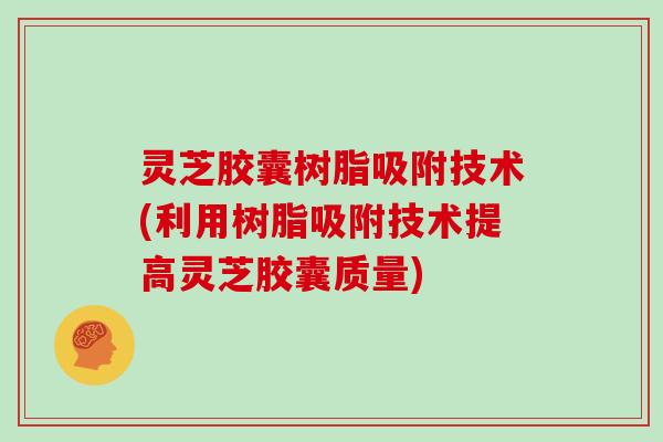灵芝胶囊树脂吸附技术(利用树脂吸附技术提高灵芝胶囊质量) 灵芝胶囊树脂吸附技术(利用树脂吸附技术提高灵芝胶囊质量)
