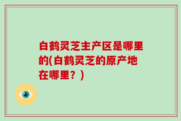 白鹤灵芝主产区是哪里的(白鹤灵芝的原产地在哪里?) 白鹤灵芝主产区是哪里的(白鹤灵芝的原产地在哪里?)