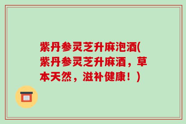 紫丹参灵芝升麻泡酒(紫丹参灵芝升麻酒,草本天然,滋补健康!) 紫丹参灵芝升麻泡酒(紫丹参灵芝升麻酒,草本天然,滋补健康!)