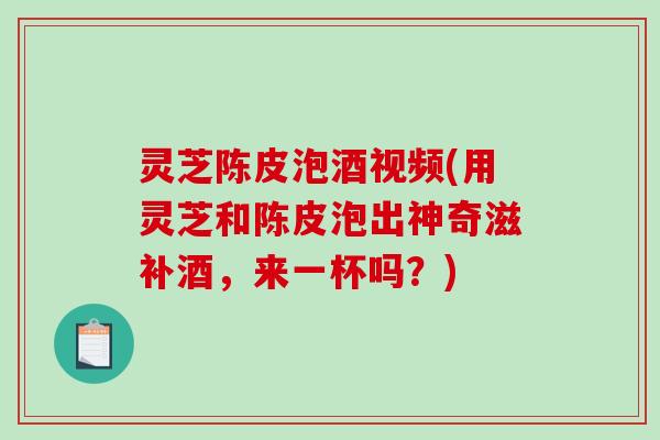 灵芝陈皮泡酒视频(用灵芝和陈皮泡出神奇滋补酒,来一杯吗?) 灵芝陈皮泡酒视频(用灵芝和陈皮泡出神奇滋补酒,来一杯吗?)