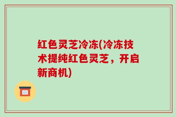 红色灵芝冷冻(冷冻技术提纯红色灵芝,开启新商机) 红色灵芝冷冻(冷冻技术提纯红色灵芝,开启新商机)