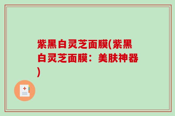 紫黑白灵芝面膜(紫黑白灵芝面膜:美肤神器) 紫黑白灵芝面膜(紫黑白灵芝面膜:美肤神器)