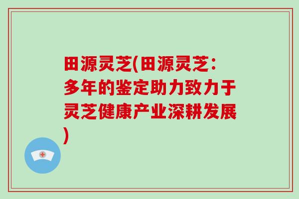 田源灵芝(田源灵芝:多年的鉴定助力致力于灵芝健康产业深耕发展) 田源灵芝(田源灵芝:多年的鉴定助力致力于灵芝健康产业深耕发展)