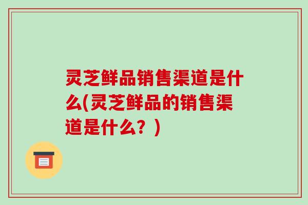 灵芝鲜品销售渠道是什么(灵芝鲜品的销售渠道是什么?) 灵芝鲜品销售渠道是什么(灵芝鲜品的销售渠道是什么?)