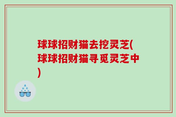 球球招财猫去挖灵芝(球球招财猫寻觅灵芝中) 球球招财猫去挖灵芝(球球招财猫寻觅灵芝中)