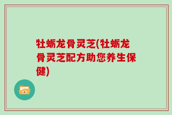 牡蛎龙骨灵芝(牡蛎龙骨灵芝配方助您养生保健) 牡蛎龙骨灵芝(牡蛎龙骨灵芝配方助您养生保健)