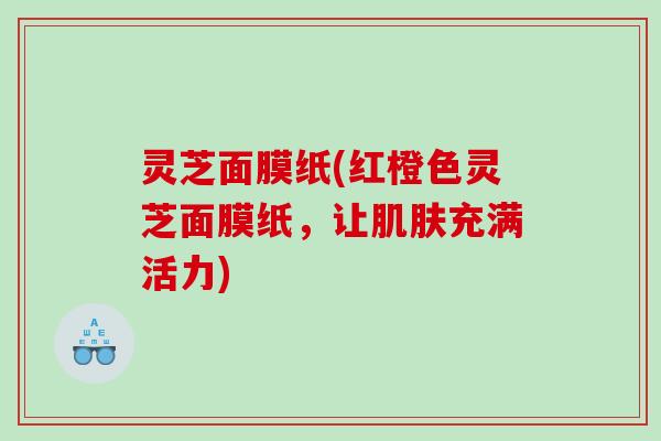 灵芝面膜纸(红橙色灵芝面膜纸,让充满活力) 灵芝面膜纸(红橙色灵芝面膜纸,让充满活力)
