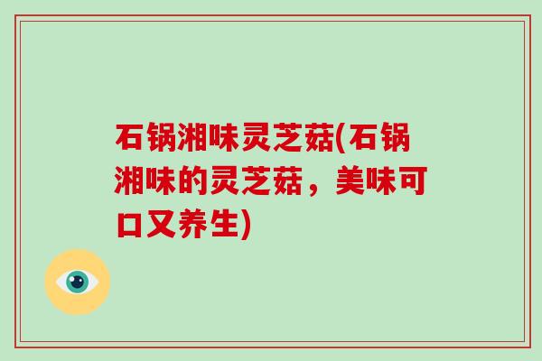 石锅湘味灵芝菇(石锅湘味的灵芝菇,美味可口又养生) 石锅湘味灵芝菇(石锅湘味的灵芝菇,美味可口又养生)