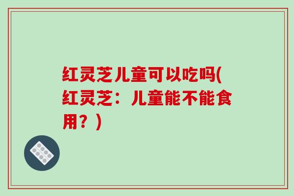 红灵芝儿童可以吃吗(红灵芝:儿童能不能食用?) 红灵芝儿童可以吃吗(红灵芝:儿童能不能食用?)