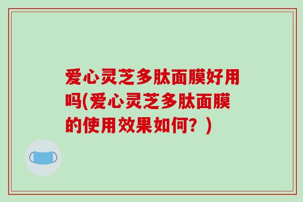 爱心灵芝多肽面膜好用吗(爱心灵芝多肽面膜的使用效果如何?) 爱心灵芝多肽面膜好用吗(爱心灵芝多肽面膜的使用效果如何?)