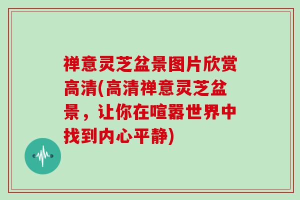 禅意灵芝盆景图片欣赏高清(高清禅意灵芝盆景,让你在喧嚣世界中找到内心平静) 禅意灵芝盆景图片欣赏高清(高清禅意灵芝盆景,让你在喧嚣世界中找到内心平静)