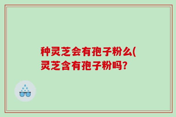 种灵芝会有孢子粉么(灵芝含有孢子粉吗? 种灵芝会有孢子粉么(灵芝含有孢子粉吗?