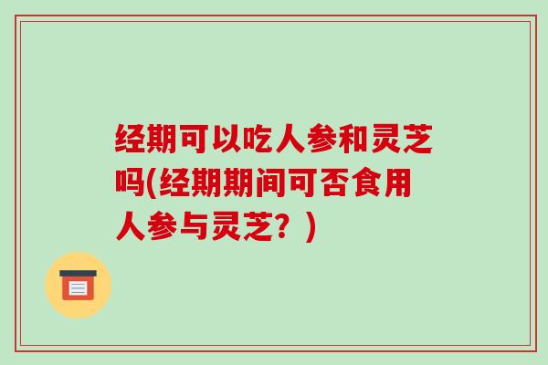 经期可以吃人参和灵芝吗(经期期间可否食用人参与灵芝?) 经期可以吃人参和灵芝吗(经期期间可否食用人参与灵芝?)