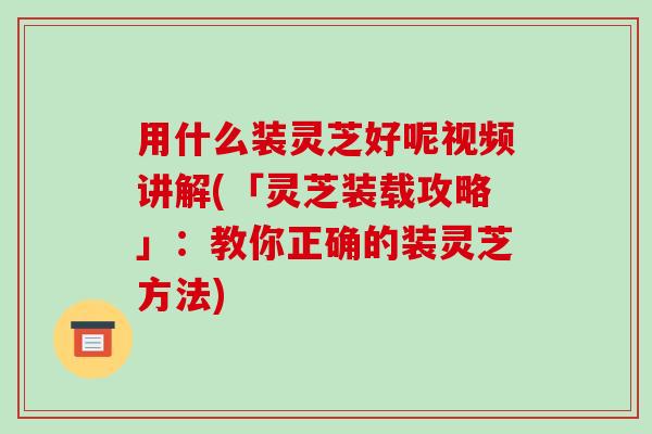 用什么装灵芝好呢视频讲解(「灵芝装载攻略」:教你正确的装灵芝方法) 用什么装灵芝好呢视频讲解(「灵芝装载攻略」:教你正确的装灵芝方法)