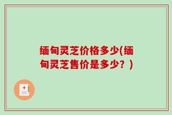 缅甸灵芝价格多少(缅甸灵芝售价是多少?) 缅甸灵芝价格多少(缅甸灵芝售价是多少?)
