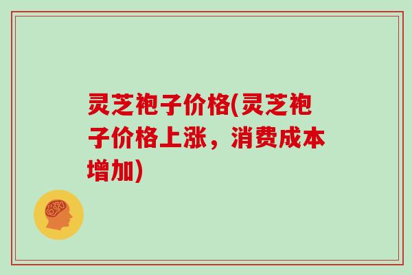 灵芝袍子价格(灵芝袍子价格上涨,消费成本增加) 灵芝袍子价格(灵芝袍子价格上涨,消费成本增加)