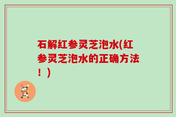 石解红参灵芝泡水(红参灵芝泡水的正确方法！)