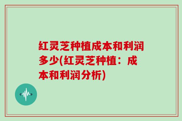 红灵芝种植成本和利润多少(红灵芝种植:成本和利润分析) 红灵芝种植成本和利润多少(红灵芝种植:成本和利润分析)