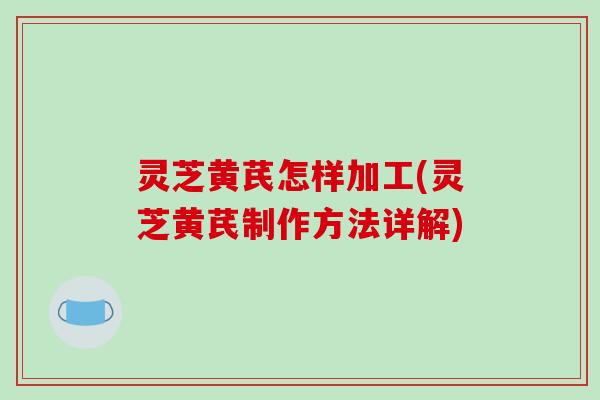 灵芝黄芪怎样加工(灵芝黄芪制作方法详解) 灵芝黄芪怎样加工(灵芝黄芪制作方法详解)