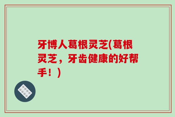 牙博人葛根灵芝(葛根灵芝,牙齿健康的好帮手!) 牙博人葛根灵芝(葛根灵芝,牙齿健康的好帮手!)