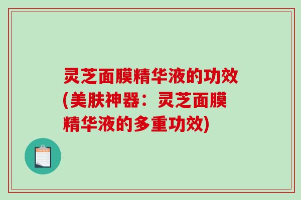 灵芝面膜精华液的功效(美肤神器:灵芝面膜精华液的多重功效) 灵芝面膜精华液的功效(美肤神器:灵芝面膜精华液的多重功效)