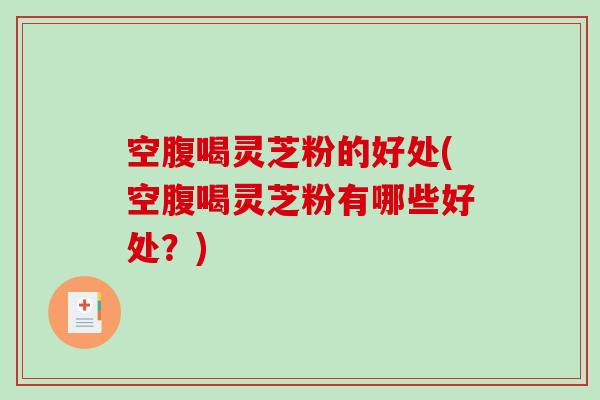 空腹喝灵芝粉的好处(空腹喝灵芝粉有哪些好处?) 空腹喝灵芝粉的好处(空腹喝灵芝粉有哪些好处?)