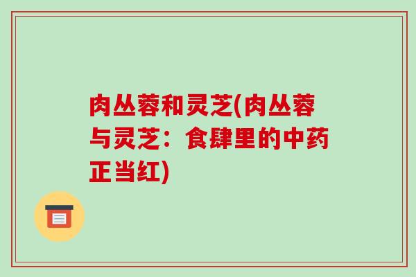 肉丛蓉和灵芝(肉丛蓉与灵芝:食肆里的正当红) 肉丛蓉和灵芝(肉丛蓉与灵芝:食肆里的正当红)