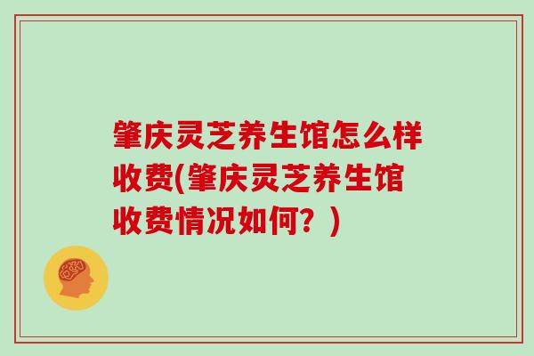 肇庆灵芝养生馆怎么样收费(肇庆灵芝养生馆收费情况如何?) 肇庆灵芝养生馆怎么样收费(肇庆灵芝养生馆收费情况如何?)