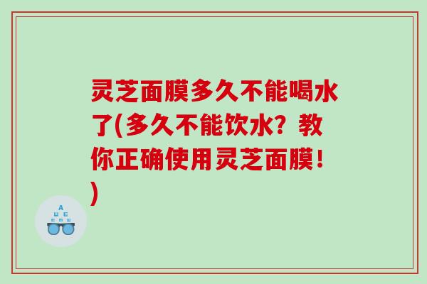 灵芝面膜多久不能喝水了(多久不能饮水?教你正确使用灵芝面膜!) 灵芝面膜多久不能喝水了(多久不能饮水?教你正确使用灵芝面膜!)