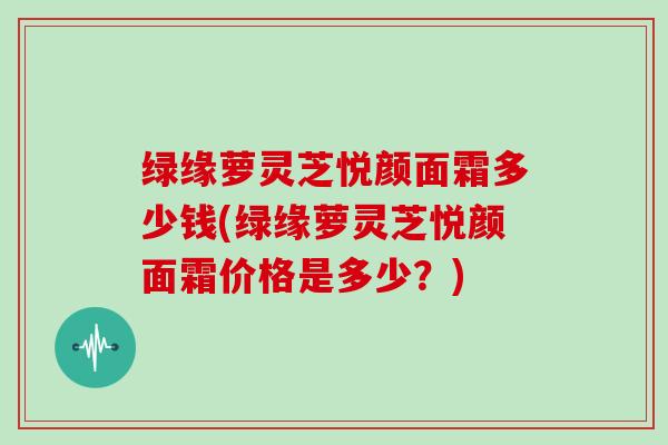 绿缘萝灵芝悦颜面霜多少钱(绿缘萝灵芝悦颜面霜价格是多少?) 绿缘萝灵芝悦颜面霜多少钱(绿缘萝灵芝悦颜面霜价格是多少?)