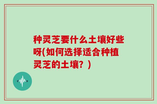 种灵芝要什么土壤好些呀(如何选择适合种植灵芝的土壤？)