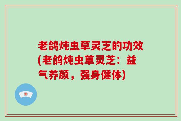 老鸽炖虫草灵芝的功效(老鸽炖虫草灵芝:益气养颜,强身健体) 老鸽炖虫草灵芝的功效(老鸽炖虫草灵芝:益气养颜,强身健体)