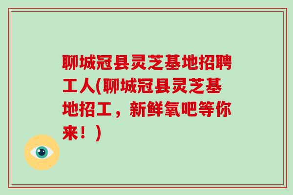 聊城冠县灵芝基地招聘工人(聊城冠县灵芝基地招工，新鲜氧吧等你来！)