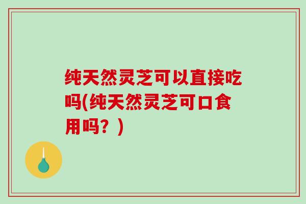 纯天然灵芝可以直接吃吗(纯天然灵芝可口食用吗?) 纯天然灵芝可以直接吃吗(纯天然灵芝可口食用吗?)